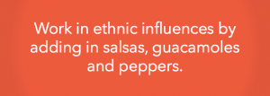 Work in ethnic influences by adding in salsas, guacamoles and peppers.